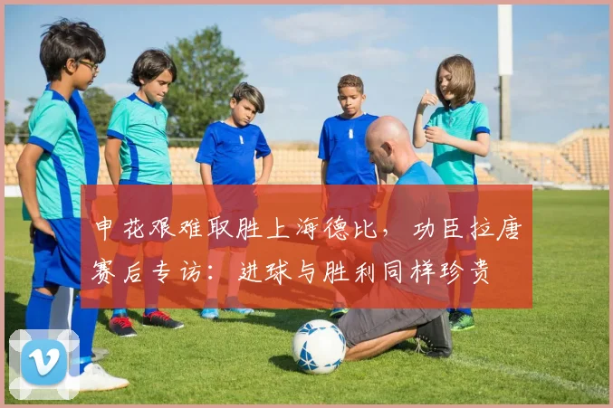申花艰难取胜上海德比,功臣拉唐赛后专访:进球与胜利同样珍贵