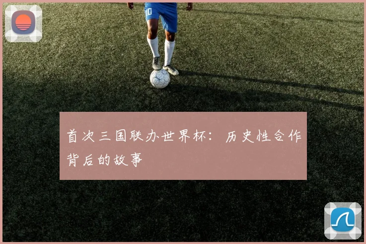 首次三国联办世界杯:历史性合作背后的故事