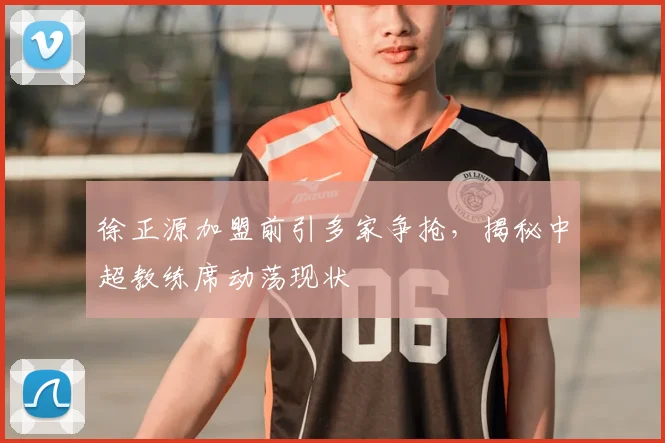 徐正源加盟前引多家争抢，揭秘中超教练席动荡现状
