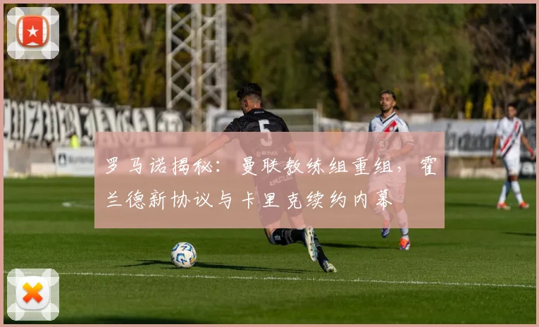 罗马诺揭秘:曼联教练组重组,霍兰德新协议与卡里克续约内幕