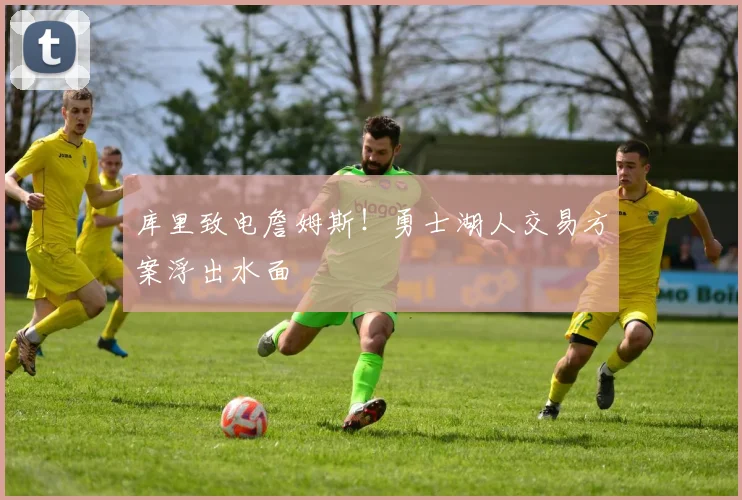 库里致电詹姆斯！勇士湖人交易方案浮出水面