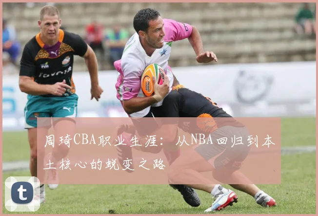 周琦CBA职业生涯：从NBA回归到本土核心的蜕变之路