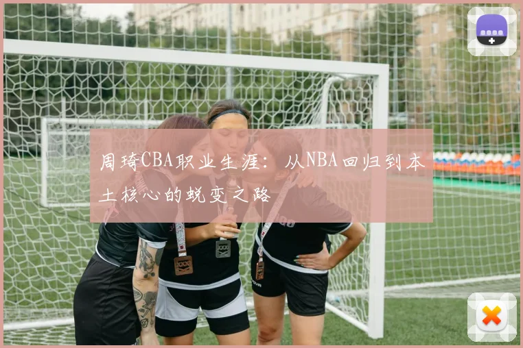 周琦CBA职业生涯:从NBA回归到本土核心的蜕变之路