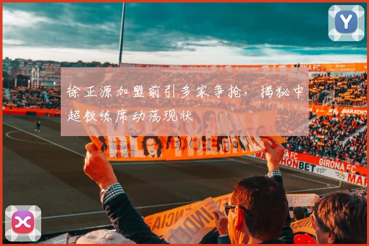 徐正源加盟前引多家争抢,揭秘中超教练席动荡现状