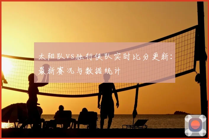 太阳队vs独行侠队实时比分更新:最新赛况与数据统计