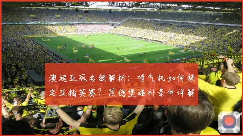 澳超亚冠名额解析:喷气机如何锁定亚精英赛?黑德堡递补条件详解