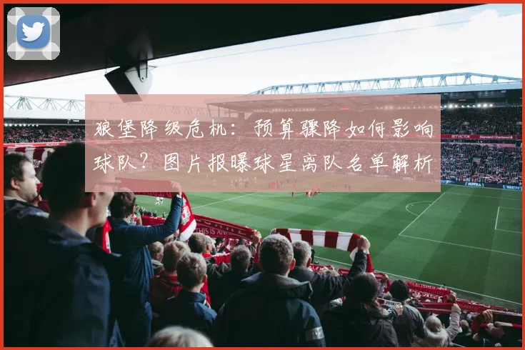 狼堡降级危机:预算骤降如何影响球队?图片报曝球星离队名单解析