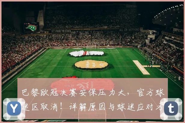 巴黎欧冠决赛安保压力大,官方球迷区取消!详解原因与球迷应对方案