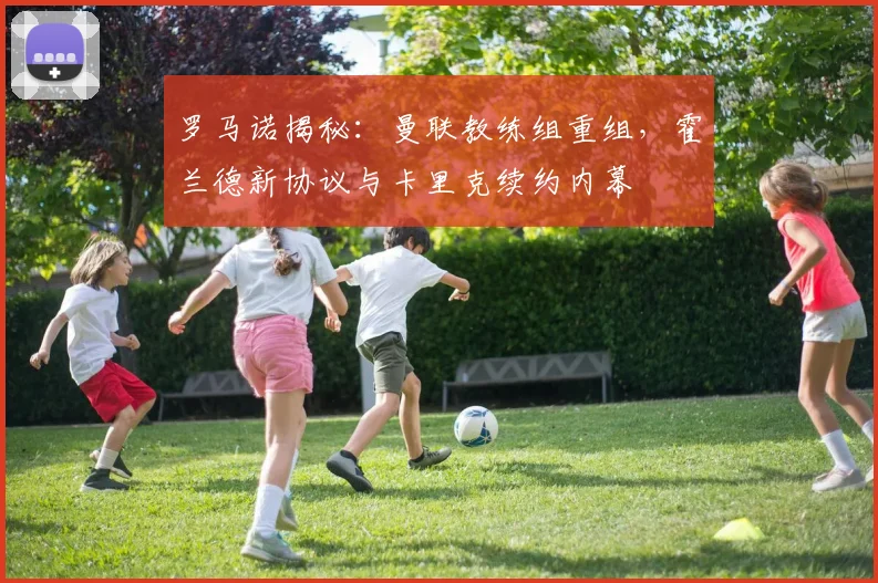 罗马诺揭秘：曼联教练组重组，霍兰德新协议与卡里克续约内幕