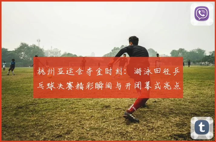 杭州亚运会夺金时刻：游泳田径乒乓球决赛精彩瞬间与开闭幕式亮点全回顾