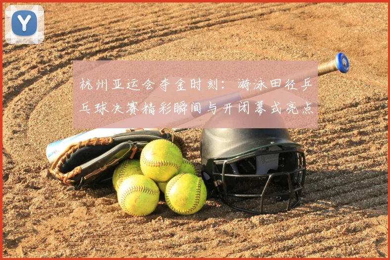 杭州亚运会夺金时刻:游泳田径乒乓球决赛精彩瞬间与开闭幕式亮点全回顾